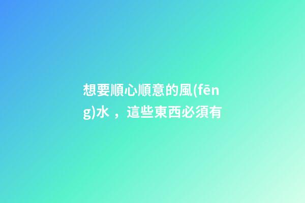 想要順心順意的風(fēng)水，這些東西必須有